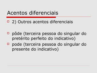 Acentos diferenciais
 2) Outros acentos diferenciais
 pôde (terceira pessoa do singular do
pretérito perfeito do indicativo)
 pode (terceira pessoa do singular do
presente do indicativo)
 