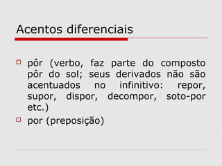 Acentos diferenciais
 pôr (verbo, faz parte do composto
pôr do sol; seus derivados não são
acentuados no infinitivo: repor,
supor, dispor, decompor, soto-por
etc.)
 por (preposição)
 