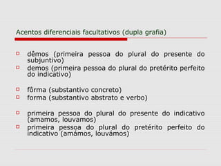 Acentos diferenciais facultativos (dupla grafia)
 dêmos (primeira pessoa do plural do presente do
subjuntivo)
 demos (primeira pessoa do plural do pretérito perfeito
do indicativo)
 fôrma (substantivo concreto)
 forma (substantivo abstrato e verbo)
 primeira pessoa do plural do presente do indicativo
(amamos, louvamos)
 primeira pessoa do plural do pretérito perfeito do
indicativo (amámos, louvámos)
 