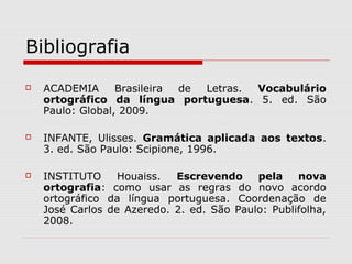Bibliografia
 ACADEMIA Brasileira de Letras. Vocabulário
ortográfico da língua portuguesa. 5. ed. São
Paulo: Global, 2009.
 INFANTE, Ulisses. Gramática aplicada aos textos.
3. ed. São Paulo: Scipione, 1996.
 INSTITUTO Houaiss. Escrevendo pela nova
ortografia: como usar as regras do novo acordo
ortográfico da língua portuguesa. Coordenação de
José Carlos de Azeredo. 2. ed. São Paulo: Publifolha,
2008.
 