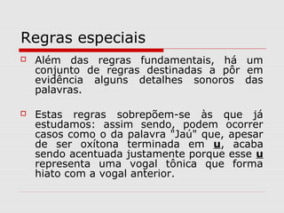 Regras especiais
 Além das regras fundamentais, há um
conjunto de regras destinadas a pôr em
evidência alguns detalhes sonoros das
palavras.
 Estas regras sobrepõem-se às que já
estudamos: assim sendo, podem ocorrer
casos como o da palavra "Jaú" que, apesar
de ser oxítona terminada em u, acaba
sendo acentuada justamente porque esse u
representa uma vogal tônica que forma
hiato com a vogal anterior.
 