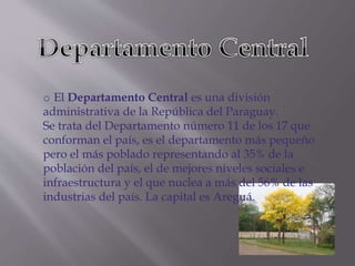 o El Departamento Central es una división 
administrativa de la República del Paraguay. 
Se trata del Departamento número 11 de los 17 que 
conforman el país, es el departamento más pequeño 
pero el más poblado representando al 35% de la 
población del país, el de mejores niveles sociales e 
infraestructura y el que nuclea a más del 56% de las 
industrias del país. La capital es Areguá. 
 