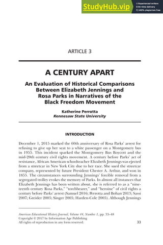 American Educational History Journal, Volume 44, Number 1, pp. 33–48
Copyright © 2017 by Information Age Publishing
All rights of reproduction in any form reserved. 33
ARTICLE 3
A CENTURY APART
An Evaluation of Historical Comparisons
Between Elizabeth Jennings and
Rosa Parks in Narratives of the
Black Freedom Movement
Katherine Perrotta
Kennesaw State University
INTRODUCTION
December 1, 2015 marked the 60th anniversary of Rosa Parks’ arrest for
refusing to give up her seat to a white passenger on a Montgomery bus
in 1955. This incident sparked the Montgomery Bus Boycott and the
mid-20th century civil rights movement. A century before Parks’ act of
resistance, African American schoolteacher Elizabeth Jennings was ejected
from a streetcar in New York City due to her race. She sued the streetcar
company, represented by future President Chester A. Arthur, and won in
1855. The circumstances surrounding Jennings’ forcible removal from a
segregated trolley evokes the memory of Parks. In almost all instances that
Elizabeth Jennings has been written about, she is referred to as a “nine-
teenth century Rosa Parks,” “torchbearer,” and “heroine” of civil rights a
century before Parks’ arrest (Samuel 2016; Perrotta and Bohan 2013; Sassi
2007; Greider 2005; Singer 2005; Harden-Cole 2005). Although Jennings
 