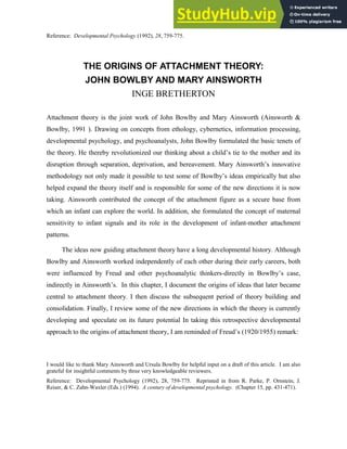 THE ORIGINS OF ATTACHMENT THEORY:
JOHN BOWLBY AND MARY AINSWORTH
INGE BRETHERTON
Attachment theory is the joint work of John Bowlby and Mary Ainsworth (Ainsworth &
Bowlby, 1991 ). Drawing on concepts from ethology, cybernetics, information processing,
developmental psychology, and psychoanalysts, John Bowlby formulated the basic tenets of
the theory. He thereby revolutionized our thinking about a child’s tie to the mother and its
disruption through separation, deprivation, and bereavement. Mary Ainsworth’s innovative
methodology not only made it possible to test some of Bowlby’s ideas empirically hut also
helped expand the theory itself and is responsible for some of the new directions it is now
taking. Ainsworth contributed the concept of the attachment figure as a secure base from
which an infant can explore the world. In addition, she formulated the concept of maternal
sensitivity to infant signals and its role in the development of infant-mother attachment
patterns.
The ideas now guiding attachment theory have a long developmental history. Although
Bowlby and Ainsworth worked independently of each other during their early careers, both
were influenced by Freud and other psychoanalytic thinkers-directly in Bowlby’s case,
indirectly in Ainsworth’s. In this chapter, I document the origins of ideas that later became
central to attachment theory. I then discuss the subsequent period of theory building and
consolidation. Finally, I review some of the new directions in which the theory is currently
developing and speculate on its future potential In taking this retrospective developmental
approach to the origins of attachment theory, I am reminded of Freud’s (1920/1955) remark:
I would like to thank Mary Ainsworth and Ursula Bowlby for helpful input on a draft of this article. I am also
grateful for insightful comments by three very knowledgeable reviewers.
Reference: Developmental Psychology (1992), 28, 759-775. Reprinted in from R. Parke, P. Ornstein, J.
Reiser, & C. Zahn-Waxler (Eds.) (1994). A century of developmental psychology. (Chapter 15, pp. 431-471).
Reference: Developmental Psychology (1992), 28, 759-775.
 