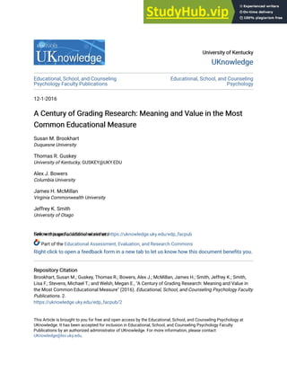 University of Kentucky
University of Kentucky
UKnowledge
UKnowledge
Educational, School, and Counseling
Psychology Faculty Publications
Educational, School, and Counseling
Psychology
12-1-2016
A Century of Grading Research: Meaning and Value in the Most
A Century of Grading Research: Meaning and Value in the Most
Common Educational Measure
Common Educational Measure
Susan M. Brookhart
Duquesne University
Thomas R. Guskey
University of Kentucky, GUSKEY@UKY.EDU
Alex J. Bowers
Columbia University
James H. McMillan
Virginia Commonwealth University
Jeffrey K. Smith
University of Otago
See next page for additional authors
Follow this and additional works at: https://uknowledge.uky.edu/edp_facpub
Part of the Educational Assessment, Evaluation, and Research Commons
Right click to open a feedback form in a new tab to let us know how this document benefits you.
Right click to open a feedback form in a new tab to let us know how this document benefits you.
Repository Citation
Repository Citation
Brookhart, Susan M.; Guskey, Thomas R.; Bowers, Alex J.; McMillan, James H.; Smith, Jeffrey K.; Smith,
Lisa F.; Stevens, Michael T.; and Welsh, Megan E., "A Century of Grading Research: Meaning and Value in
the Most Common Educational Measure" (2016). Educational, School, and Counseling Psychology Faculty
Publications. 2.
https://uknowledge.uky.edu/edp_facpub/2
This Article is brought to you for free and open access by the Educational, School, and Counseling Psychology at
UKnowledge. It has been accepted for inclusion in Educational, School, and Counseling Psychology Faculty
Publications by an authorized administrator of UKnowledge. For more information, please contact
UKnowledge@lsv.uky.edu.
 