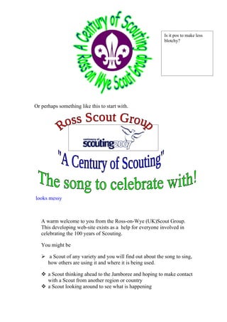 Is it pos to make less
                                                            blotchy?




Or perhaps something like this to start with.




looks messy



   A warm welcome to you from the Ross-on-Wye (UK)Scout Group.
   This developing web-site exists as a help for everyone involved in
   celebrating the 100 years of Scouting.

   You might be

    a Scout of any variety and you will find out about the song to sing,
     how others are using it and where it is being used.

    a Scout thinking ahead to the Jamboree and hoping to make contact
     with a Scout from another region or country
    a Scout looking around to see what is happening
 