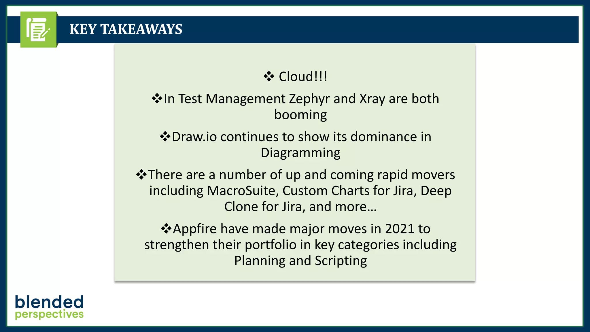 KEY TAKEAWAYS
❖ Cloud!!!
❖In Test Management Zephyr and Xray are both
booming
❖Draw.io continues to show its dominance in
Diagramming
❖There are a number of up and coming rapid movers
including MacroSuite, Custom Charts for Jira, Deep
Clone for Jira, and more…
❖Appfire have made major moves in 2021 to
strengthen their portfolio in key categories including
Planning and Scripting
 