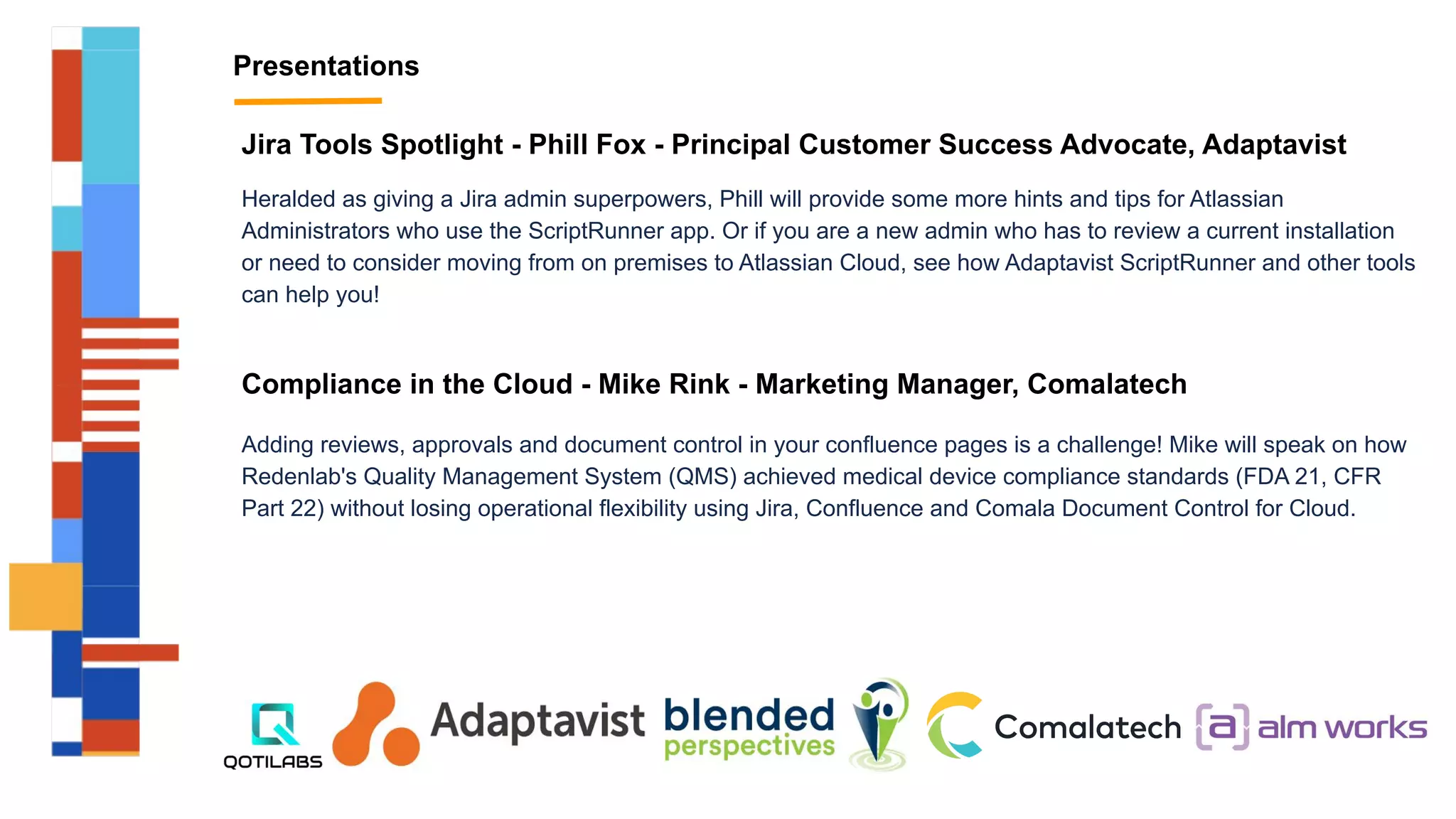 Presentations
Jira Tools Spotlight - Phill Fox - Principal Customer Success Advocate, Adaptavist
Heralded as giving a Jira admin superpowers, Phill will provide some more hints and tips for Atlassian
Administrators who use the ScriptRunner app. Or if you are a new admin who has to review a current installation
or need to consider moving from on premises to Atlassian Cloud, see how Adaptavist ScriptRunner and other tools
can help you!
Compliance in the Cloud - Mike Rink - Marketing Manager, Comalatech
Adding reviews, approvals and document control in your confluence pages is a challenge! Mike will speak on how
Redenlab's Quality Management System (QMS) achieved medical device compliance standards (FDA 21, CFR
Part 22) without losing operational flexibility using Jira, Confluence and Comala Document Control for Cloud.
 