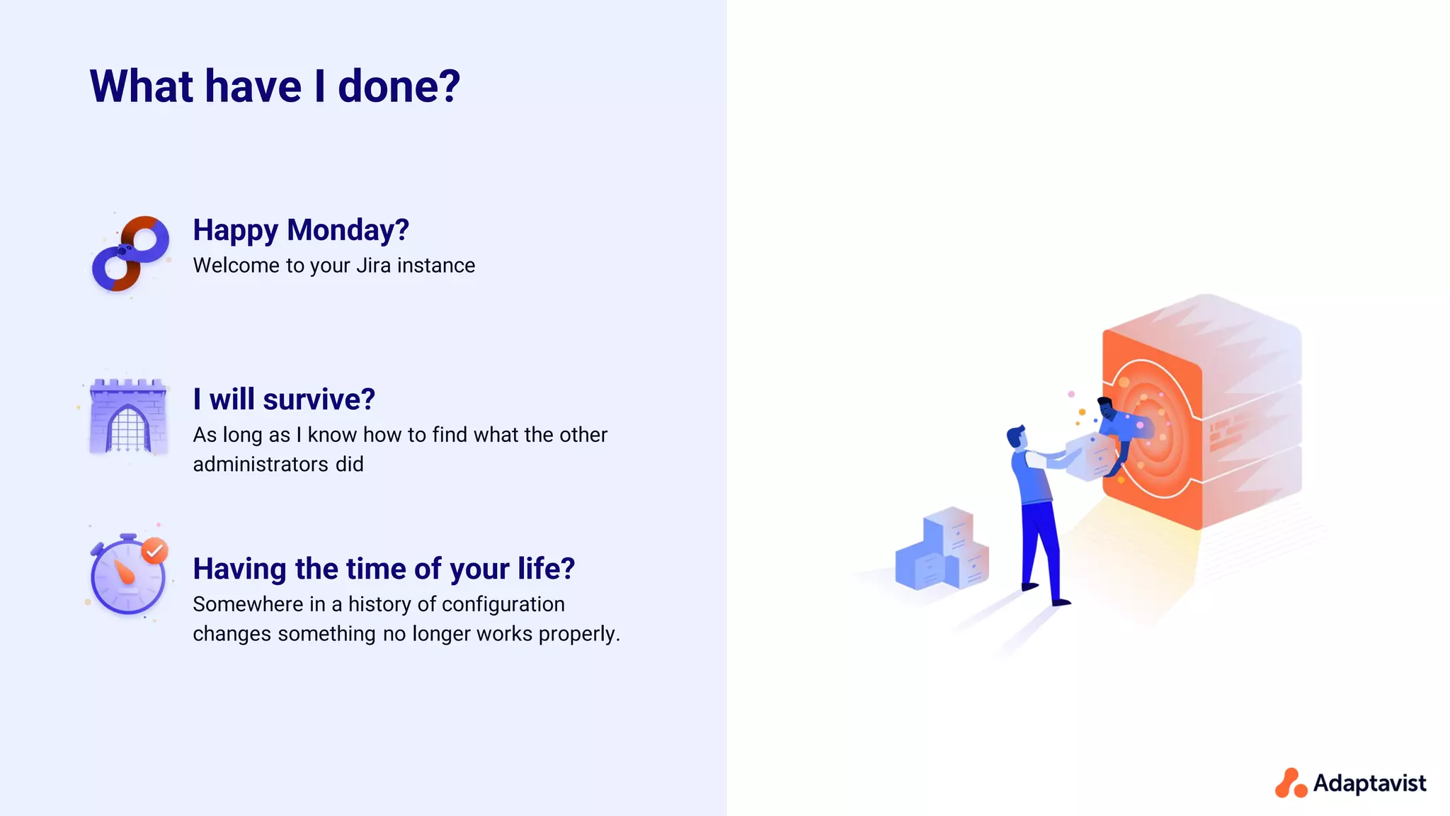 Having the time of your life?
Somewhere in a history of configuration
changes something no longer works properly.
Happy Monday?
Welcome to your Jira instance
I will survive?
As long as I know how to find what the other
administrators did
What have I done?
 