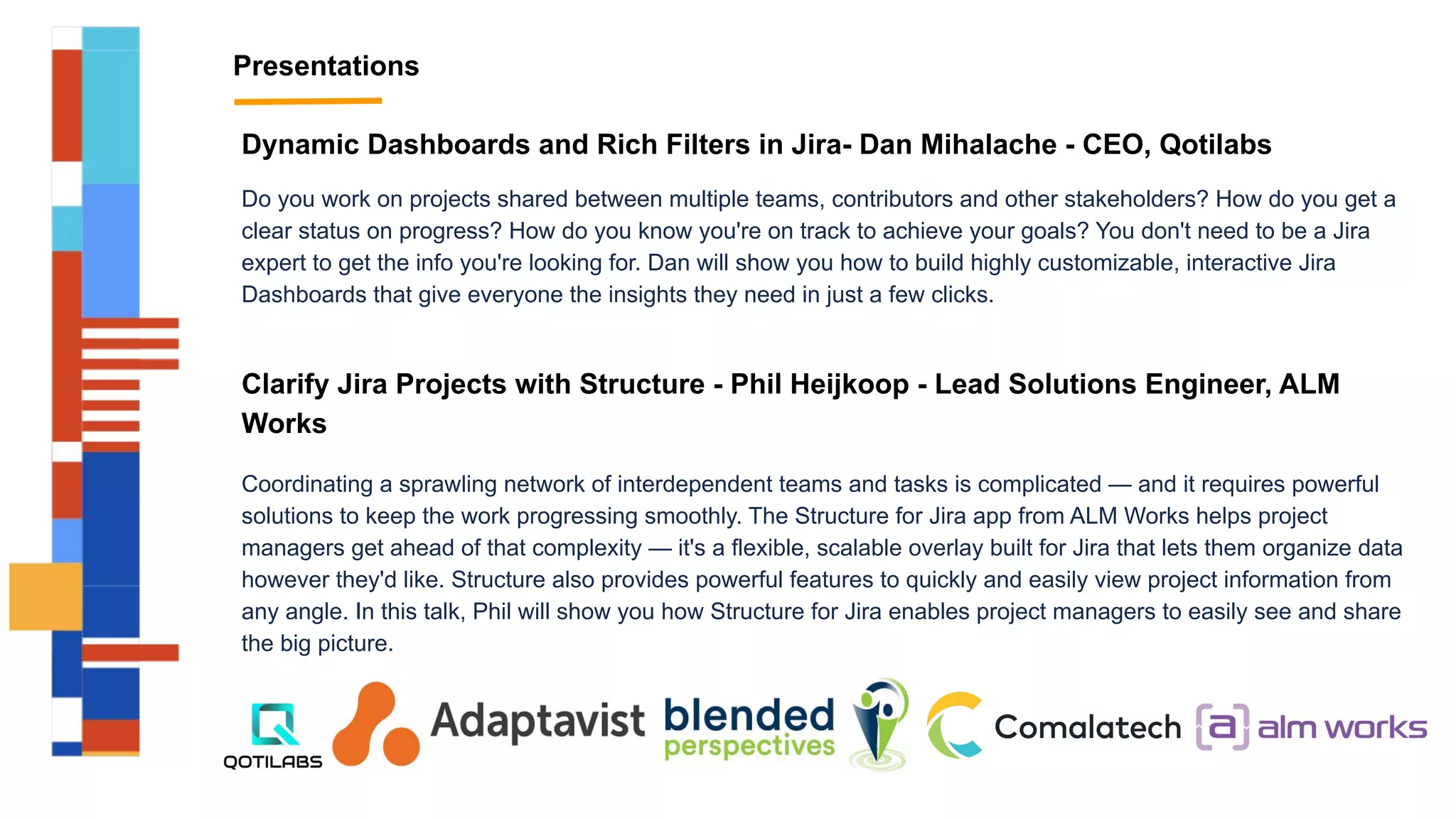Presentations
Dynamic Dashboards and Rich Filters in Jira- Dan Mihalache - CEO, Qotilabs
Do you work on projects shared between multiple teams, contributors and other stakeholders? How do you get a
clear status on progress? How do you know you're on track to achieve your goals? You don't need to be a Jira
expert to get the info you're looking for. Dan will show you how to build highly customizable, interactive Jira
Dashboards that give everyone the insights they need in just a few clicks.
Clarify Jira Projects with Structure - Phil Heijkoop - Lead Solutions Engineer, ALM
Works
Coordinating a sprawling network of interdependent teams and tasks is complicated — and it requires powerful
solutions to keep the work progressing smoothly. The Structure for Jira app from ALM Works helps project
managers get ahead of that complexity — it's a flexible, scalable overlay built for Jira that lets them organize data
however they'd like. Structure also provides powerful features to quickly and easily view project information from
any angle. In this talk, Phil will show you how Structure for Jira enables project managers to easily see and share
the big picture.
 