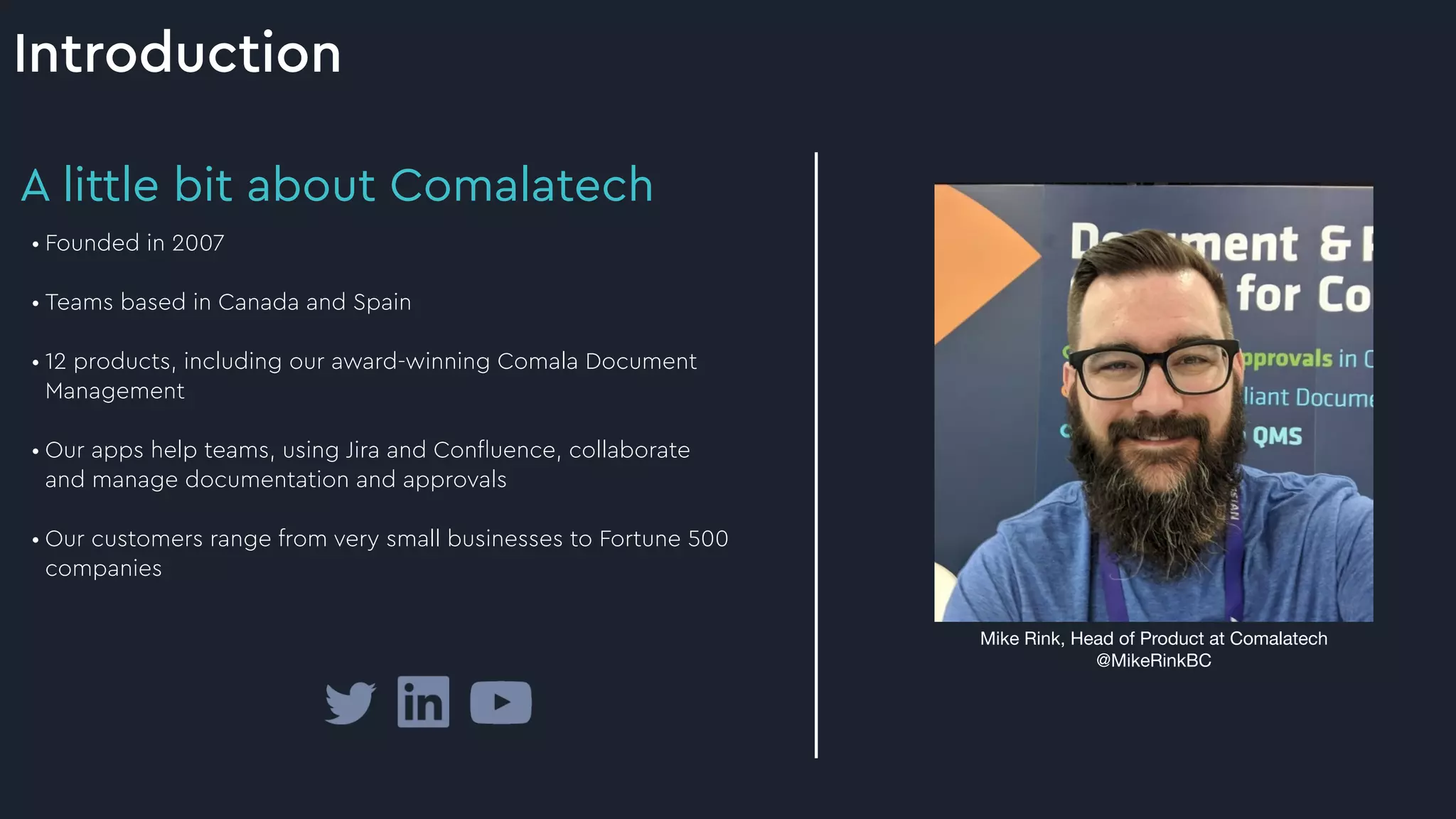 Introduction
Mike Rink, Head of Product at Comalatech

@MikeRinkBC
A little bit about Comalatech
• Founded in 2007


• Teams based in Canada and Spain


• 12 products, including our award-winning Comala Document
Management


• Our apps help teams, using Jira and Con
fl
uence, collaborate
and manage documentation and approvals


• Our customers range from very small businesses to Fortune 500
companies


 