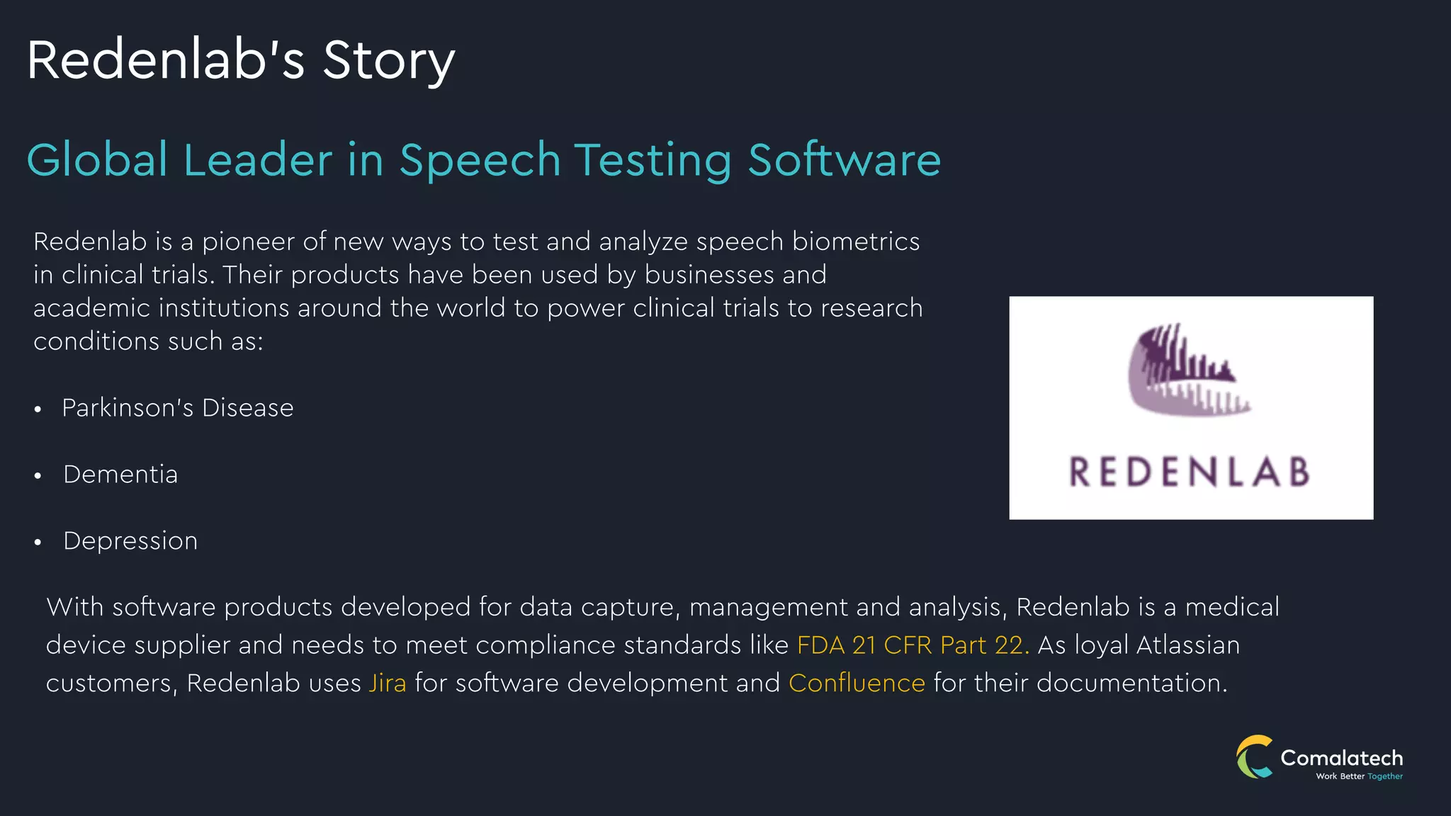 Global Leader in Speech Testing Software
Redenlab’s Story
With software products developed for data capture, management and analysis, Redenlab is a medical
device supplier and needs to meet compliance standards like FDA 21 CFR Part 22. As loyal Atlassian
customers, Redenlab uses Jira for software development and Con
fl
uence for their documentation.
Redenlab is a pioneer of new ways to test and analyze speech biometrics
in clinical trials. Their products have been used by businesses and
academic institutions around the world to power clinical trials to research
conditions such as:


• Parkinson’s Disease
 
• Dementia
 
• Depression


 