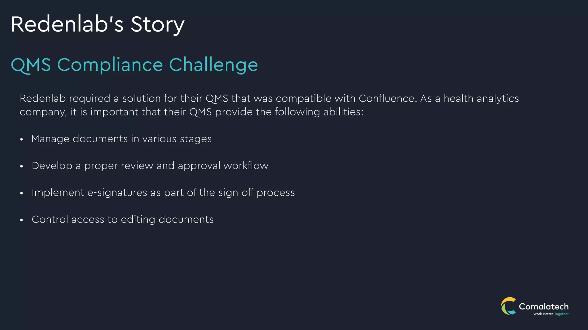 QMS Compliance Challenge
Redenlab’s Story
Redenlab required a solution for their QMS that was compatible with Confluence. As a health analytics
company, it is important that their QMS provide the following abilities:
 
• Manage documents in various stages
 
• Develop a proper review and approval workflow
 
• Implement e-signatures as part of the sign off process


• Control access to editing documents
 