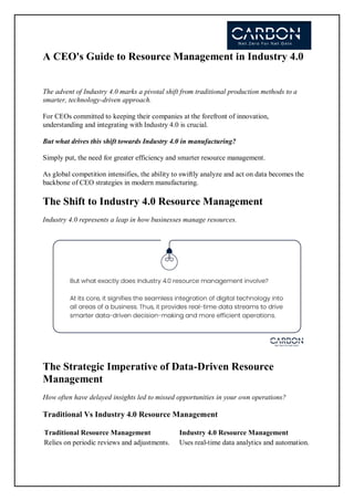 A CEO's Guide to Resource Management in Industry 4.0
The advent of Industry 4.0 marks a pivotal shift from traditional production methods to a
smarter, technology-driven approach.
For CEOs committed to keeping their companies at the forefront of innovation,
understanding and integrating with Industry 4.0 is crucial.
But what drives this shift towards Industry 4.0 in manufacturing?
Simply put, the need for greater efficiency and smarter resource management.
As global competition intensifies, the ability to swiftly analyze and act on data becomes the
backbone of CEO strategies in modern manufacturing.
The Shift to Industry 4.0 Resource Management
Industry 4.0 represents a leap in how businesses manage resources.
The Strategic Imperative of Data-Driven Resource
Management
How often have delayed insights led to missed opportunities in your own operations?
Traditional Vs Industry 4.0 Resource Management
Traditional Resource Management Industry 4.0 Resource Management
Relies on periodic reviews and adjustments. Uses real-time data analytics and automation.
 