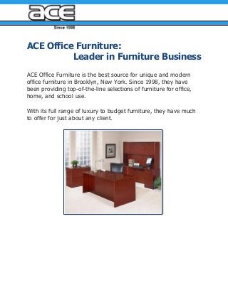 ACE Office Furniture:
Leader in Furniture Business
ACE Office Furniture is the best source for unique and modern
office furniture in Brooklyn, New York. Since 1998, they have
been providing top-of-the-line selections of furniture for office,
home, and school use.
With its full range of luxury to budget furniture, they have much
to offer for just about any client.
 