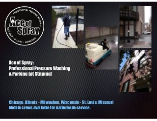 ESS I

ON A L P R
ES

SU
RE

P

F
RO

WA
SH IN

G

CHIC

AG

O

•

ST

LO

UIS • MIL W

K
AU

EE

Ace of Spray:
Professional Pressure Washing
& Parking Lot Striping!

Chicago, Illinois - Milwaukee, Wisconsin - St. Louis, Missouri
Mobile crews available for nationwide service.

 