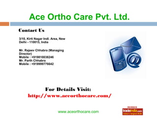 Ace Ortho Care Pvt. Ltd.
Contact Us
3/10, Kirti Nagar Indl. Area, New
Delhi - 110015, India

Mr. Rajeev Chhabra (Managing
Director)
Mobile : +919810038246
Mr. Parth Chhabra
Mobile : +919999776642




            For Details Visit:
      http://www.aceorthocare.com/

                                  roto1234
                           www.aceorthocare.com
 