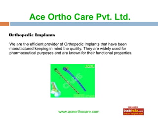 Ace Ortho Care Pvt. Ltd.
Orthopedic Implants

We are the efficient provider of Orthopedic Implants that have been
manufactured keeping in mind the quality. They are widely used for
pharmaceutical purposes and are known for their functional properties.




                                  roto1234
                           www.aceorthocare.com
 