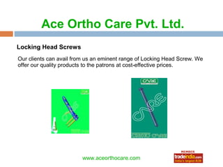 Ace Ortho Care Pvt. Ltd.
Locking Head Screws
Our clients can avail from us an eminent range of Locking Head Screw. We
offer our quality products to the patrons at cost-effective prices.




                                roto1234
                         www.aceorthocare.com
 