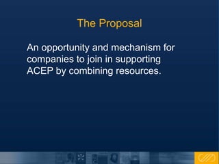 The Proposal
An opportunity and mechanism for
companies to join in supporting
ACEP by combining resources.
 