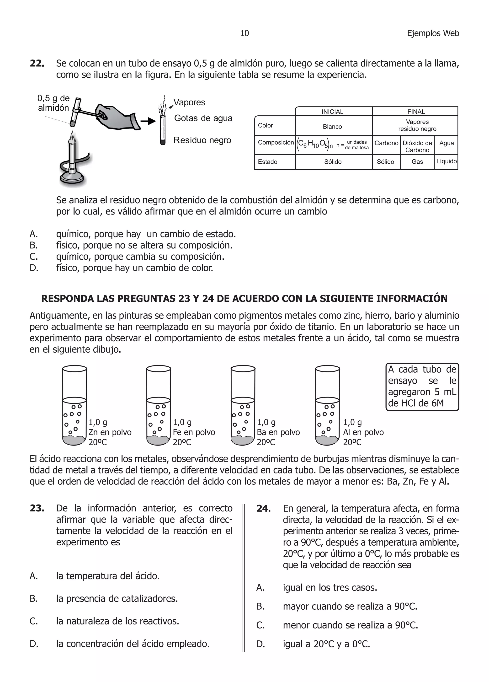 0                                          Ejemplos Web


22.    Se colocan en un tubo de ensayo 0,5 g de almidón puro, luego se calienta directamente a la llama,
       como se ilustra en la figura. En la siguiente tabla se resume la experiencia.

 0,5 g de                           Vapores
 almidón
                                    Gotas de agua

                                    Residuo negro




       Se analiza el residuo negro obtenido de la combustión del almidón y se determina que es carbono,
       por lo cual, es válido afirmar que en el almidón ocurre un cambio

A.     químico, porque hay un cambio de estado.
B.     físico, porque no se altera su composición.
C.     químico, porque cambia su composición.
D.     físico, porque hay un cambio de color.


     RESPONDA LAS PREGUNTAS 23 Y 24 DE ACUERDO CON LA SIGUIENTE INFORMACIÓN
Antiguamente, en las pinturas se empleaban como pigmentos metales como zinc, hierro, bario y aluminio
pero actualmente se han reemplazado en su mayoría por óxido de titanio. En un laboratorio se hace un
experimento para observar el comportamiento de estos metales frente a un ácido, tal como se muestra
en el siguiente dibujo.

                                                                                            A cada tubo de
                                                                                            ensayo se le
                                                                                            agregaron 5 mL
                                                                                            de HCl de 6M




El ácido reacciona con los metales, observándose desprendimiento de burbujas mientras disminuye la can-
tidad de metal a través del tiempo, a diferente velocidad en cada tubo. De las observaciones, se establece
que el orden de velocidad de reacción del ácido con los metales de mayor a menor es: Ba, Zn, Fe y Al.

23.    De la información anterior, es correcto            24.   En general, la temperatura afecta, en forma
       afirmar que la variable que afecta direc-                directa, la velocidad de la reacción. Si el ex-
       tamente la velocidad de la reacción en el                perimento anterior se realiza 3 veces, prime-
       experimento es                                           ro a 90°C, después a temperatura ambiente,
                                                                0°C, y por último a 0°C, lo más probable es
                                                                que la velocidad de reacción sea
A.     la temperatura del ácido.
                                                          A.    igual en los tres casos.
B.     la presencia de catalizadores.
                                                          B.    mayor cuando se realiza a 90°C.
C.     la naturaleza de los reactivos.                    C.    menor cuando se realiza a 90°C.
D.     la concentración del ácido empleado.               D.    igual a 0°C y a 0°C.
 