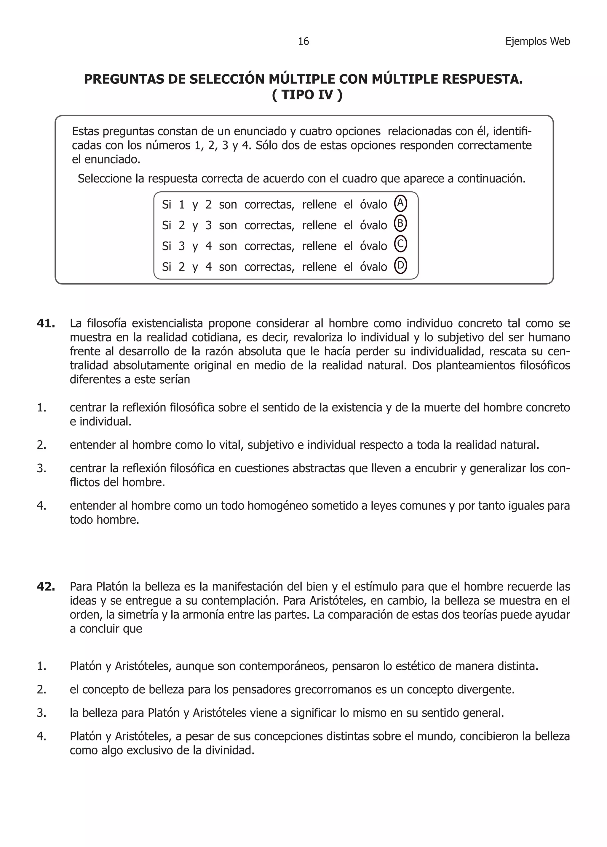6                                          Ejemplos Web


        PREGUNTAS DE SELECCIÓN MÚLTIPLE CON MÚLTIPLE RESPUESTA.
                               ( TIPO IV )

      Estas preguntas constan de un enunciado y cuatro opciones relacionadas con él, identifi-
      cadas con los números , , 3 y . Sólo dos de estas opciones responden correctamente
      el enunciado.
       Seleccione la respuesta correcta de acuerdo con el cuadro que aparece a continuación.

                        Si  y  son correctas, rellene el óvalo A
                        Si  y 3 son correctas, rellene el óvalo B
                        Si 3 y  son correctas, rellene el óvalo C
                        Si  y  son correctas, rellene el óvalo D



41.   La filosofía existencialista propone considerar al hombre como individuo concreto tal como se
      muestra en la realidad cotidiana, es decir, revaloriza lo individual y lo subjetivo del ser humano
      frente al desarrollo de la razón absoluta que le hacía perder su individualidad, rescata su cen-
      tralidad absolutamente original en medio de la realidad natural. Dos planteamientos filosóficos
      diferentes a este serían

.    centrar la reflexión filosófica sobre el sentido de la existencia y de la muerte del hombre concreto
      e individual.

.    entender al hombre como lo vital, subjetivo e individual respecto a toda la realidad natural.

3.    centrar la reflexión filosófica en cuestiones abstractas que lleven a encubrir y generalizar los con-
      flictos del hombre.

.    entender al hombre como un todo homogéneo sometido a leyes comunes y por tanto iguales para
      todo hombre.




42.   Para Platón la belleza es la manifestación del bien y el estímulo para que el hombre recuerde las
      ideas y se entregue a su contemplación. Para Aristóteles, en cambio, la belleza se muestra en el
      orden, la simetría y la armonía entre las partes. La comparación de estas dos teorías puede ayudar
      a concluir que


.    Platón y Aristóteles, aunque son contemporáneos, pensaron lo estético de manera distinta.
.    el concepto de belleza para los pensadores grecorromanos es un concepto divergente.

3.    la belleza para Platón y Aristóteles viene a significar lo mismo en su sentido general.

.    Platón y Aristóteles, a pesar de sus concepciones distintas sobre el mundo, concibieron la belleza
      como algo exclusivo de la divinidad.
 
