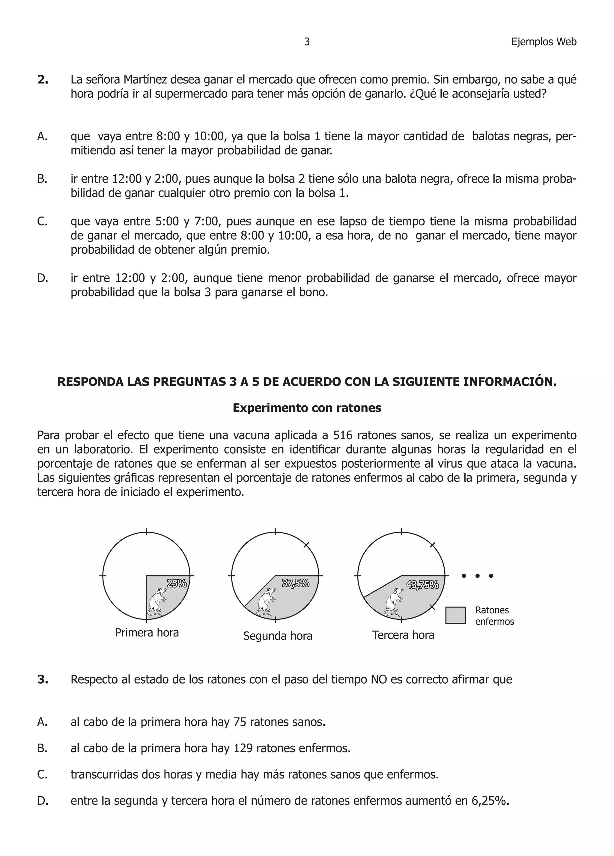 3                                       Ejemplos Web


2.    La señora Martínez desea ganar el mercado que ofrecen como premio. Sin embargo, no sabe a qué
      hora podría ir al supermercado para tener más opción de ganarlo. ¿Qué le aconsejaría usted?


A.    que vaya entre 8:00 y 0:00, ya que la bolsa  tiene la mayor cantidad de balotas negras, per-
      mitiendo así tener la mayor probabilidad de ganar.

B.    ir entre :00 y :00, pues aunque la bolsa  tiene sólo una balota negra, ofrece la misma proba-
      bilidad de ganar cualquier otro premio con la bolsa .

C.    que vaya entre 5:00 y 7:00, pues aunque en ese lapso de tiempo tiene la misma probabilidad
      de ganar el mercado, que entre 8:00 y 0:00, a esa hora, de no ganar el mercado, tiene mayor
      probabilidad de obtener algún premio.

D.    ir entre :00 y :00, aunque tiene menor probabilidad de ganarse el mercado, ofrece mayor
      probabilidad que la bolsa 3 para ganarse el bono.




     RESPONDA LAS PREGUNTAS 3 A 5 DE ACUERDO CON LA SIGUIENTE INFORMACIÓN.

                                     Experimento con ratones

Para probar el efecto que tiene una vacuna aplicada a 56 ratones sanos, se realiza un experimento
en un laboratorio. El experimento consiste en identificar durante algunas horas la regularidad en el
porcentaje de ratones que se enferman al ser expuestos posteriormente al virus que ataca la vacuna.
Las siguientes gráficas representan el porcentaje de ratones enfermos al cabo de la primera, segunda y
tercera hora de iniciado el experimento.




3.    Respecto al estado de los ratones con el paso del tiempo NO es correcto afirmar que


A.    al cabo de la primera hora hay 75 ratones sanos.

B.    al cabo de la primera hora hay 9 ratones enfermos.

C.    transcurridas dos horas y media hay más ratones sanos que enfermos.

D.    entre la segunda y tercera hora el número de ratones enfermos aumentó en 6,5%.
 