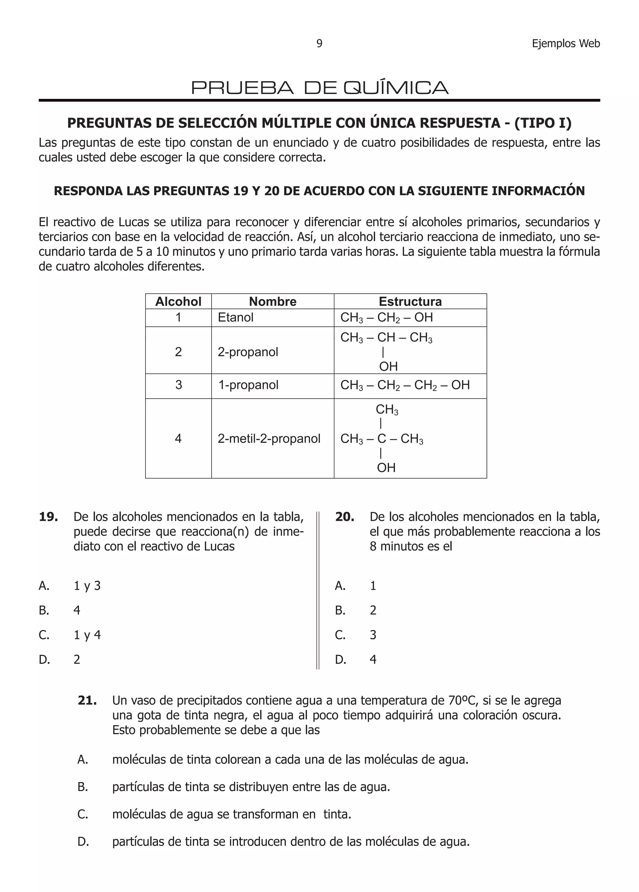 9                                        Ejemplos Web



                            PRUEBA DE QUÍMICA
      PREGUNTAS DE SELECCIÓN MÚLTIPLE CON ÚNICA RESPUESTA - (TIPO I)
Las preguntas de este tipo constan de un enunciado y de cuatro posibilidades de respuesta, entre las
cuales usted debe escoger la que considere correcta.

     RESPONDA LAS PREGUNTAS 19 Y 20 DE ACUERDO CON LA SIGUIENTE INFORMACIÓN

El reactivo de Lucas se utiliza para reconocer y diferenciar entre sí alcoholes primarios, secundarios y
terciarios con base en la velocidad de reacción. Así, un alcohol terciario reacciona de inmediato, uno se-
cundario tarda de 5 a 0 minutos y uno primario tarda varias horas. La siguiente tabla muestra la fórmula
de cuatro alcoholes diferentes.




19.    De los alcoholes mencionados en la tabla,        20.    De los alcoholes mencionados en la tabla,
       puede decirse que reacciona(n) de inme-                 el que más probablemente reacciona a los
       diato con el reactivo de Lucas                          8 minutos es el


A.     y3                                              A.     

B.                                                     B.     

C.     y                                              C.     3

D.                                                     D.     


        21.   Un vaso de precipitados contiene agua a una temperatura de 70ºC, si se le agrega
              una gota de tinta negra, el agua al poco tiempo adquirirá una coloración oscura.
              Esto probablemente se debe a que las

        A.    moléculas de tinta colorean a cada una de las moléculas de agua.

        B.    partículas de tinta se distribuyen entre las de agua.

        C.    moléculas de agua se transforman en tinta.

        D.    partículas de tinta se introducen dentro de las moléculas de agua.
 