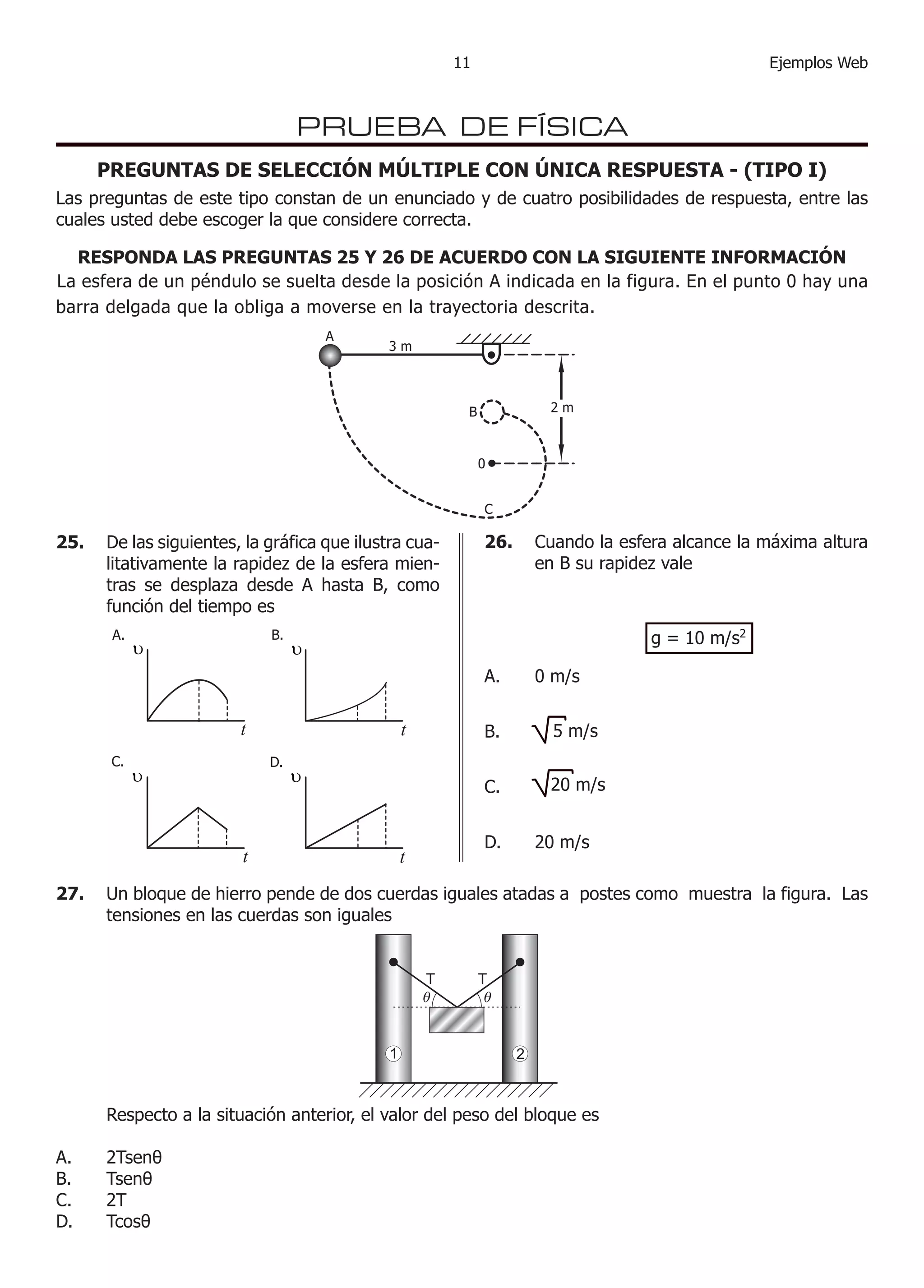 11Ejemplos Web 26. Cuando la esfera alcance la máxima altura en B su rapidez vale 
A. 0 m/s 
B. 
C. 
D. 20 m/s 
PRUEBA DE FÍSICA 
25. De las siguientes, la gráfica que ilustra cualitativamente la rapidez de la esfera mientras se desplaza desde A hasta B, como función del tiempo es 
27. Un bloque de hierro pende de dos cuerdas iguales atadas a postes como muestra la figura. Las tensiones en las cuerdas son iguales 
Respecto a la situación anterior, el valor del peso del bloque es 
A. 2Tsenθ 
B. Tsenθ 
C. 2T 
D. Tcosθ 
g = 10 m/s2 
La esfera de un péndulo se suelta desde la posición A indicada en la figura. En el punto 0 hay una barra delgada que la obliga a moverse en la trayectoria descrita. 
ABC3 m2 m0 
PREGUNTAS DE SELECCIÓN MÚLTIPLE CON ÚNICA RESPUESTA - (TIPO I) 
Las preguntas de este tipo constan de un enunciado y de cuatro posibilidades de respuesta, entre las cuales usted debe escoger la que considere correcta. 
RESPONDA LAS PREGUNTAS 25 Y 26 DE ACUERDO CON LA SIGUIENTE INFORMACIÓN 
ttttA.B. C.D. υυυυ 
5 m/s 
2 
0 m/s  