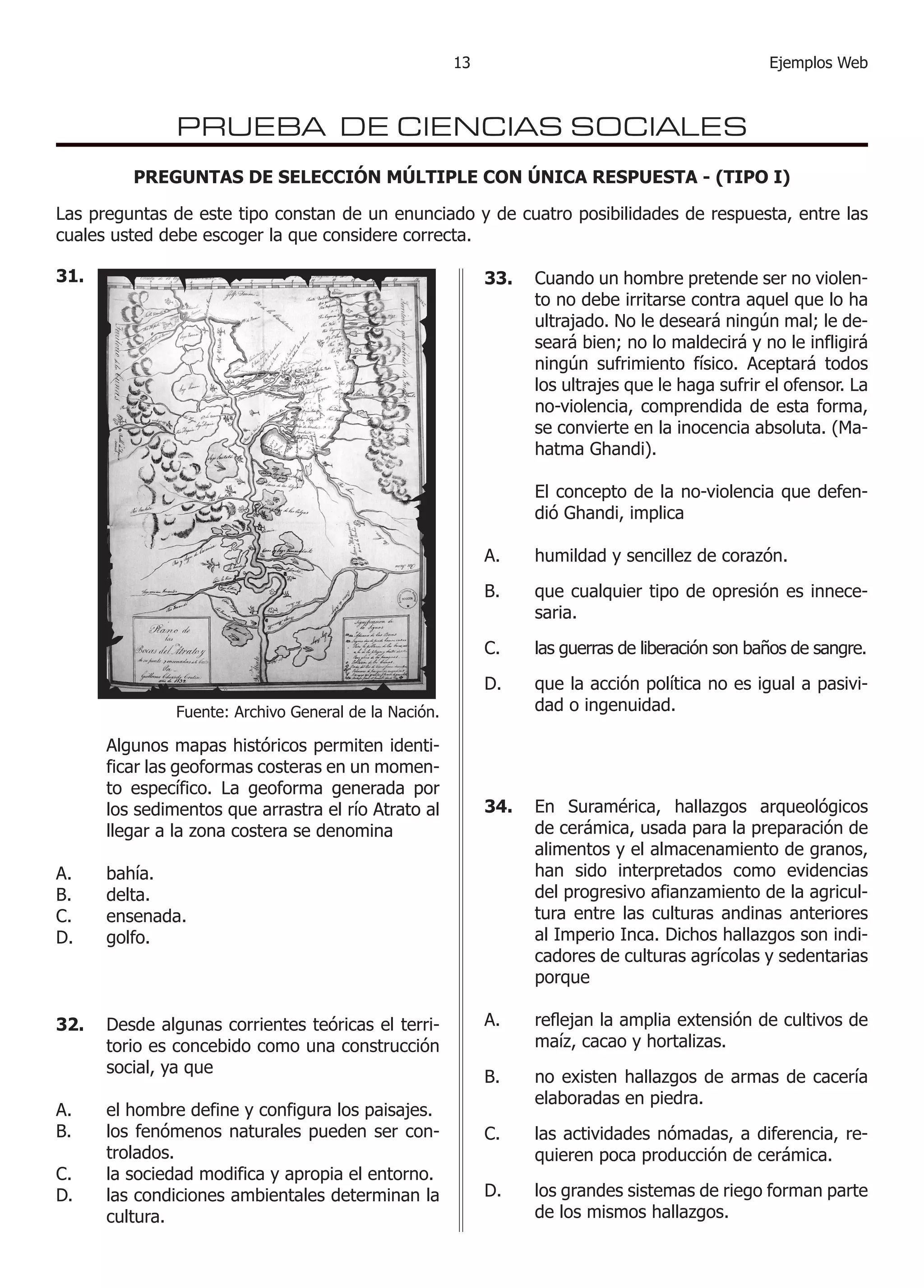 1 Ejemplos Web3 
PRUEBA DE CIENCIAS SOCIALES 
PREGUNTAS DE SELECCIÓN MÚLTIPLE CON ÚNICA RESPUESTA - (TIPO I) 
Las preguntas de este tipo constan de un enunciado y de cuatro posibilidades de respuesta, entre las cuales usted debe escoger la que considere correcta. 
31. 
Algunos mapas históricos permiten identificar las geoformas costeras en un momento específico. La geoforma generada por los sedimentos que arrastra el río Atrato al llegar a la zona costera se denomina 
bahía. 
delta. 
ensenada. 
golfo. 
A. 
B. 
C. 
D. 
Fuente: Archivo General de la Nación. 
32. Desde algunas corrientes teóricas el territorio es concebido como una construcción social, ya que 
A. el hombre define y configura los paisajes. 
B. los fenómenos naturales pueden ser controlados. 
C. la sociedad modifica y apropia el entorno. 
D. las condiciones ambientales determinan la cultura. 
33. Cuando un hombre pretende ser no violento no debe irritarse contra aquel que lo ha ultrajado. No le deseará ningún mal; le deseará bien; no lo maldecirá y no le infligirá ningún sufrimiento físico. Aceptará todos los ultrajes que le haga sufrir el ofensor. La no-violencia, comprendida de esta forma, se convierte en la inocencia absoluta. (Mahatma Ghandi). 
El concepto de la no-violencia que defendió Ghandi, implica 
humildad y sencillez de corazón. 
que cualquier tipo de opresión es innecesaria. 
las guerras de liberación son baños de sangre. 
que la acción política no es igual a pasividad 
o ingenuidad. 
A. 
B. 
C. 
D. 
34. En Suramérica, hallazgos arqueológicos de cerámica, usada para la preparación de alimentos y el almacenamiento de granos, han sido interpretados como evidencias del progresivo afianzamiento de la agricultura entre las culturas andinas anteriores al Imperio Inca. Dichos hallazgos son indicadores de culturas agrícolas y sedentarias porque 
reflejan la amplia extensión de cultivos de maíz, cacao y hortalizas. 
no existen hallazgos de armas de cacería elaboradas en piedra. 
las actividades nómadas, a diferencia, requieren poca producción de cerámica. 
los grandes sistemas de riego forman parte de los mismos hallazgos. 
A. 
B. 
C. 
D. 
 