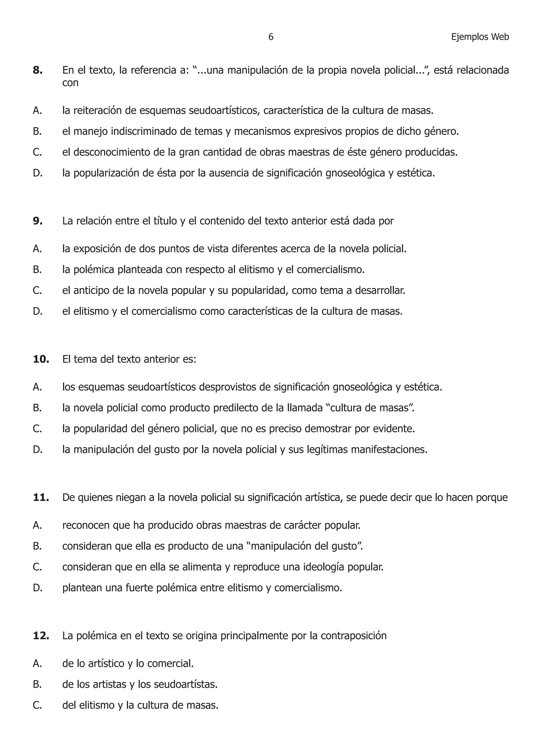Ejemplos Web 8. En el texto, la referencia a: “...una manipulación de la propia novela policial...”, está relacionada con 
A. la reiteración de esquemas seudoartísticos, característica de la cultura de masas. 
B. el manejo indiscriminado de temas y mecanismos expresivos propios de dicho género. 
C. el desconocimiento de la gran cantidad de obras maestras de éste género producidas. 
D. la popularización de ésta por la ausencia de significación gnoseológica y estética. 
9. La relación entre el título y el contenido del texto anterior está dada por 
A. la exposición de dos puntos de vista diferentes acerca de la novela policial. 
B. la polémica planteada con respecto al elitismo y el comercialismo. 
C. el anticipo de la novela popular y su popularidad, como tema a desarrollar. 
D. el elitismo y el comercialismo como características de la cultura de masas. 
10. El tema del texto anterior es: 
A. los esquemas seudoartísticos desprovistos de significación gnoseológica y estética. 
B. la novela policial como producto predilecto de la llamada “cultura de masas”. 
C. la popularidad del género policial, que no es preciso demostrar por evidente. 
D. la manipulación del gusto por la novela policial y sus legítimas manifestaciones. 
11. De quienes niegan a la novela policial su significación artística, se puede decir que lo hacen porque 
A. reconocen que ha producido obras maestras de carácter popular. 
B. consideran que ella es producto de una “manipulación del gusto”. 
C. consideran que en ella se alimenta y reproduce una ideología popular. 
D. plantean una fuerte polémica entre elitismo y comercialismo. 
12. La polémica en el texto se origina principalmente por la contraposición 
A. de lo artístico y lo comercial. 
B. de los artistas y los seudoartístas. 
C. del elitismo y la cultura de masas.  