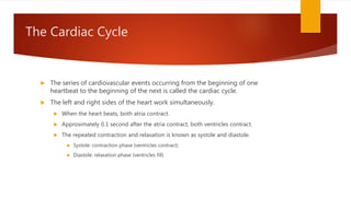 The Cardiac Cycle
 The series of cardiovascular events occurring from the beginning of one
heartbeat to the beginning of the next is called the cardiac cycle.
 The left and right sides of the heart work simultaneously.
 When the heart beats, both atria contract.
 Approximately 0.1 second after the atria contract, both ventricles contract.
 The repeated contraction and relaxation is known as systole and diastole.
 Systole: contraction phase (ventricles contract)
 Diastole: relaxation phase (ventricles fill)
 