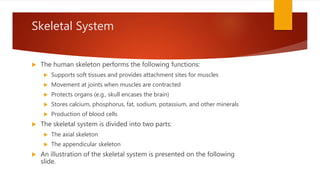 Skeletal System
 The human skeleton performs the following functions:
 Supports soft tissues and provides attachment sites for muscles
 Movement at joints when muscles are contracted
 Protects organs (e.g., skull encases the brain)
 Stores calcium, phosphorus, fat, sodium, potassium, and other minerals
 Production of blood cells
 The skeletal system is divided into two parts:
 The axial skeleton
 The appendicular skeleton
 An illustration of the skeletal system is presented on the following
slide.
 