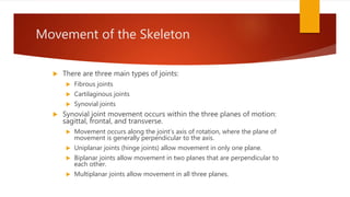 Movement of the Skeleton
 There are three main types of joints:
 Fibrous joints
 Cartilaginous joints
 Synovial joints
 Synovial joint movement occurs within the three planes of motion:
sagittal, frontal, and transverse.
 Movement occurs along the joint’s axis of rotation, where the plane of
movement is generally perpendicular to the axis.
 Uniplanar joints (hinge joints) allow movement in only one plane.
 Biplanar joints allow movement in two planes that are perpendicular to
each other.
 Multiplanar joints allow movement in all three planes.
 