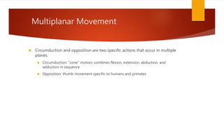Multiplanar Movement
 Circumduction and opposition are two specific actions that occur in multiple
planes.
 Circumduction: “cone” motion; combines flexion, extension, abduction, and
adduction in sequence
 Opposition: thumb movement specific to humans and primates
 