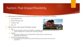 Factors That ImpactFlexibility
 Soft tissues contribute to the total resistance to joint movement as follows:
 Joint capsule: 47%
 Muscle (fasciae): 41%
 Tendons: 10%
 Skin: 2%
 Other factors that impact flexibility include:
 Age
 Muscle strength, endurance, flexibility, and agility naturally decrease with age due to
muscle atrophy that coincides with increased collagen.
 Gender
 In general, females are more flexible than males due to anatomical and
physiological differences.
 Joint structure and past injury
 The rebuilding of broken bones and the build-up of scar tissue can limit joint
movement.
 