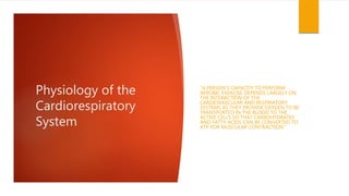 Physiology of the
Cardiorespiratory
System
“A PERSON’S CAPACITY TO PERFORM
AEROBIC EXERCISE DEPENDS LARGELY ON
THE INTERACTION OF THE
CARDIOVASCULAR AND RESPIRATORY
SYSTEMS AS THEY PROVIDE OXYGEN TO BE
TRANSPORTED IN THE BLOOD TO THE
ACTIVE CELLS SO THAT CARBOHYDRATES
AND FATTY ACIDS CAN BE CONVERTED TO
ATP FOR MUSCULAR CONTRACTION.”
 