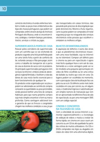 10


     comércio electrónico. A venda online leva tam-     são transportados em caixas térmicas, não
     bém a todos as peças mais emblemáticas das         passando pelo processo de descongelação que
     lojas dos museus portugueses, que podem ser        pode deteriorá-los. Mesmo a fruta, legumes,
     compradas online através da loja do Instituto      carne ou peixe podem ser comprados em total
     Português dos Museus, onde se encontram li-        segurança já que na retaguarda dos serviços
     vros, catálogos, e também faianças, porcelanas,    electrónicos estão pessoas que escolhem e
     têxteis, serviços e cristais ou jogos.             embalam os melhores artigos.

     SUPERMERCADOS À PORTA DE CASA                      BILHETES DESMATERIALIZADOS
     Passear pelos corredores do supermercado           A aquisição de bilhetes é outra das áreas
     com um carrinho que se vai enchendo de             a que as plataformas electrónicas trouxe-
     produtos segundo uma lista predefinida pode        ram uma nova facilidade, seja na Internet
     ser uma tarefa feita a partir do conforto do       ou no telemóvel. Comprar um bilhete para
     lar, evitando cansaço e filas para pagar, assim    o cinema ou para um espectáculo é agora
     como o trabalho de transportar até à porta         mais fácil a qualquer hora e sem sair de casa.
     de casa as dezenas de sacos com os produtos.       Somando-se a estas vantagens pode ver-se
     Os principais supermercados portugueses têm        de imediato uma pequena apresentação em
     serviços na Internet, embora ainda de abran-       vídeo do filme escolhido ou ler uma crítica
     gência regional limitada, e facilitam a vida das   do bailado ou teatro que está em cena. Os
     donas de casa nesta tarefa essencial para o        lugares podem ser escolhidos no momento,
     bom funcionamento de qualquer lar.                 com a percepção clara da localização face ao
     Os produtos estão organizados por secções e        palco ou ao ecrã. Os bilhetes serão mais tarde
     podem ser adicionados ao carrinho de compras       recebidos em casa, por correio, ou, em alguns
     consoante as quantidades ou peso pretendido,       casos, o tradicional ingresso é substituído por
     sendo possível definir uma lista de compras        um simples número de transacção que tem
     habituais para que numa próxima compra             de ser apresentado na bilheteira física da sala
     seja mais simples encontrar o item ou marca        de espectáculo, ou por uma mensagem SMS
     preferida. Como vantagem adicional tem             com um código especial.
     a garantia de que os frescos e congelados
     chegam nas melhores condições a casa, já que       CINEMA E CONCERTOS
                                                        NA TELEVISÃO DE CASA
                                                        Com a velocidade do acesso Internet a au-
                                                        mentar exponencialmente e a tecnologia
                                                        de exibição de vídeos e música a evoluir de
                                                        forma rápida, ver cinema em casa e ouvir um
                                                        concerto ou um CD de alta qualidade faz parte
                                                        das rotinas de muitos utilizadores. Os CDs e
                                                        DVDs comprados nas lojas ou alugados em
                                                        clubes de vídeo têm uma alternativa digital,
 