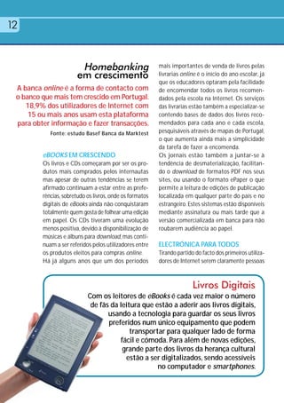 12


                        Homebanking                       mais importantes de venda de livros pelas
                       em crescimento                     livrarias online é o início do ano escolar, já
                                                          que os educadores optaram pela facilidade
 A banca online é a forma de contacto com                 de encomendar todos os livros recomen-
 o banco que mais tem crescido em Portugal.               dados pela escola na Internet. Os serviços
    18,9% dos utilizadores de Internet com                das livrarias estão também a especializar-se
     15 ou mais anos usam esta plataforma                 contendo bases de dados dos livros reco-
 para obter informação e fazer transacções.               mendados para cada ano e cada escola,
            Fonte: estudo Basef Banca da Marktest         pesquisáveis através de mapas de Portugal,
                                                          o que aumenta ainda mais a simplicidade
                                                          da tarefa de fazer a encomenda.
         eBOOKS EM CRESCENDO                              Os jornais estão também a juntar-se à
         Os livros e CDs começaram por ser os pro-        tendência de desmaterialização, facilitan-
         dutos mais comprados pelos internautas           do o download de formatos PDF nos seus
         mas apesar de outras tendências se terem         sites, ou usando o formato ePaper o que
         afirmado continuam a estar entre as prefe-       permite a leitura de edições de publicação
         rências, sobretudo os livros, onde os formatos   localizada em qualquer parte do país e no
         digitais de eBooks ainda não conquistaram        estrangeiro. Estes sistemas estão disponíveis
         totalmente quem gosta de folhear uma edição      mediante assinatura ou mais tarde que a
         em papel. Os CDs tiveram uma evolução            versão comercializada em banca para não
         menos positiva, devido à disponibilização de     roubarem audiência ao papel.
         músicas e álbuns para download, mas conti-
         nuam a ser referidos pelos utilizadores entre    ELECTRÓNICA PARA TODOS
         os produtos eleitos para compras online.         Tirando partido do facto dos primeiros utiliza-
         Há já alguns anos que um dos períodos            dores de Internet serem claramente pessoas



                                                                         Livros Digitais
                            Com os leitores de eBooks é cada vez maior o número
                             de fãs da leitura que estão a aderir aos livros digitais,
                                   usando a tecnologia para guardar os seus livros
                                   preferidos num único equipamento que podem
                                           transportar para qualquer lado de forma
                                       fácil e cómoda. Para além de novas edições,
                                        grande parte dos livros da herança cultural
                                         estão a ser digitalizados, sendo acessíveis
                                                    no computador e smartphones.
 