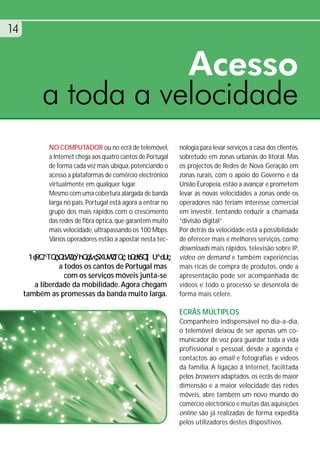 14


                     Acesso
          a toda a velocidade
            NO COMPUTADOR ou no ecrã de telemóvel,           nologia para levar serviços a casa dos clientes,
            a Internet chega aos quatro cantos de Portugal   sobretudo em zonas urbanas do litoral. Mas
            de forma cada vez mais ubíqua, potenciando o     os projectos de Redes de Nova Geração em
            acesso a plataformas de comércio electrónico     zonas rurais, com o apoio do Governo e da
            virtualmente em qualquer lugar.                  União Europeia, estão a avançar e prometem
            Mesmo com uma cobertura alargada de banda        levar as novas velocidades a zonas onde os
            larga no país, Portugal está agora a entrar no   operadores não teriam interesse comercial
            grupo dos mais rápidos com o crescimento         em investir, tentando reduzir a chamada
            das redes de fibra óptica, que garantem muito    “divisão digital”.
            mais velocidade, ultrapassando os 100 Mbps.      Por detrás da velocidade está a possibilidade
            Vários operadores estão a apostar nesta tec-     de oferecer mais e melhores serviços, como
                                                             downloads mais rápidos, televisão sobre IP,
                                                             vídeo on demand e também experiências
                a todos os cantos de Portugal mas            mais ricas de compra de produtos, onde a
                  com os serviços móveis junta-se            apresentação pode ser acompanhada de
        a liberdade da mobilidade. Agora chegam              vídeos e todo o processo se desenrola de
     também as promessas da banda muito larga.               forma mais célere.

                                                             ECRÃS MÚLTIPLOS
                                                             Companheiro indispensável no dia-a-dia,
                                                             o telemóvel deixou de ser apenas um co-
                                                             municador de voz para guardar toda a vida
                                                             profissional e pessoal, desde a agenda e
                                                             contactos ao email e fotografias e vídeos
                                                             da família. A ligação à Internet, facilitada
                                                             pelos browsers adaptados, os ecrãs de maior
                                                             dimensão e a maior velocidade das redes
                                                             móveis, abre também um novo mundo do
                                                             comércio electrónico e muitas das aquisições
                                                             online são já realizadas de forma expedita
                                                             pelos utilizadores destes dispositivos.
 