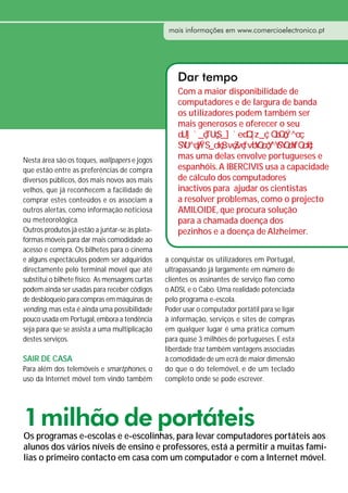 mais informações em www.comercioelectronico.pt




                                                      Dar tempo
                                                      Com a maior disponibilidade de
                                                      computadores e de largura de banda
                                                      os utilizadores podem também ser
                                                      mais generosos e oferecer o seu


Nesta área são os toques, wallpapers e jogos          mas uma delas envolve portugueses e
que estão entre as preferências de compra             espanhóis. A IBERCIVIS usa a capacidade
diversos públicos, dos mais novos aos mais            de cálculo dos computadores
velhos, que já reconhecem a facilidade de             inactivos para ajudar os cientistas
comprar estes conteúdos e os associam a               a resolver problemas, como o projecto
outros alertas, como informação noticiosa             AMILOIDE, que procura solução
ou meteorológica.                                     para a chamada doença dos
Outros produtos já estão a juntar-se às plata-        pezinhos e a doença de Alzheimer.
formas móveis para dar mais comodidade ao
acesso e compra. Os bilhetes para o cinema
e alguns espectáculos podem ser adquiridos        a conquistar os utilizadores em Portugal,
directamente pelo terminal móvel que até          ultrapassando já largamente em número de
substitui o bilhete físico. As mensagens curtas   clientes os assinantes de serviço fixo como
podem ainda ser usadas para receber códigos       o ADSL e o Cabo. Uma realidade potenciada
de desbloqueio para compras em máquinas de        pelo programa e-escola.
vending, mas esta é ainda uma possibilidade       Poder usar o computador portátil para se ligar
pouco usada em Portugal, embora a tendência       à informação, serviços e sites de compras
seja para que se assista a uma multiplicação      em qualquer lugar é uma prática comum
destes serviços.                                  para quase 3 milhões de portugueses. E esta
                                                  liberdade traz também vantagens associadas
SAIR DE CASA                                      à comodidade de um ecrã de maior dimensão
Para além dos telemóveis e smartphones, o         do que o do telemóvel, e de um teclado
uso da Internet móvel tem vindo também            completo onde se pode escrever.




1 milhão de portáteis
Os programas e-escolas e e-escolinhas, para levar computadores portáteis aos
alunos dos vários níveis de ensino e professores, está a permitir a muitas famí-
lias o primeiro contacto em casa com um computador e com a Internet móvel.
 