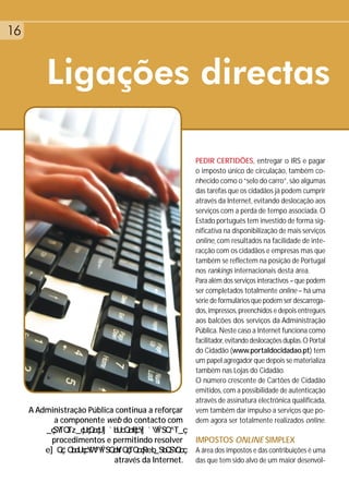 16


         Ligações directas

                                                   PEDIR CERTIDÕES, entregar o IRS e pagar
                                                   o imposto único de circulação, também co-
                                                   nhecido como o “selo do carro”, são algumas
                                                   das tarefas que os cidadãos já podem cumprir
                                                   através da Internet, evitando deslocação aos
                                                   serviços com a perda de tempo associada. O
                                                   Estado português tem investido de forma sig-
                                                   nificativa na disponibilização de mais serviços
                                                   online, com resultados na facilidade de inte-
                                                   racção com os cidadãos e empresas mas que
                                                   também se reflectem na posição de Portugal
                                                   nos rankings internacionais desta área.
                                                   Para além dos serviços interactivos – que podem
                                                   ser completados totalmente online – há uma
                                                   série de formulários que podem ser descarrega-
                                                   dos, impressos, preenchidos e depois entregues
                                                   aos balcões dos serviços da Administração
                                                   Pública. Neste caso a Internet funciona como
                                                   facilitador, evitando deslocações duplas. O Portal
                                                   do Cidadão (www.portaldocidadao.pt) tem
                                                   um papel agregador que depois se materializa
                                                   também nas Lojas do Cidadão.
                                                   O número crescente de Cartões de Cidadão
                                                   emitidos, com a possibilidade de autenticação
                                                   através de assinatura electrónica qualificada,
     A Administração Pública continua a reforçar   vem também dar impulso a serviços que po-
           a componente web do contacto com        dem agora ser totalmente realizados online.

           procedimentos e permitindo resolver     IMPOSTOS ONLINE SIMPLEX
                                                   A área dos impostos e das contribuições é uma
                            através da Internet.   das que tem sido alvo de um maior desenvol-
 