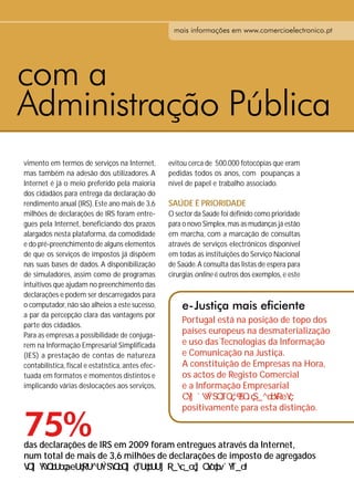 mais informações em www.comercioelectronico.pt




com a
Administração Pública
vimento em termos de serviços na Internet,          evitou cerca de 500.000 fotocópias que eram
mas também na adesão dos utilizadores. A            pedidas todos os anos, com poupanças a
Internet é já o meio preferido pela maioria         nível de papel e trabalho associado.
dos cidadãos para entrega da declaração do
rendimento anual (IRS). Este ano mais de 3,6        SAÚDE É PRIORIDADE
milhões de declarações de IRS foram entre-          O sector da Saúde foi definido como prioridade
gues pela Internet, beneficiando dos prazos         para o novo Simplex, mas as mudanças já estão
alargados nesta plataforma, da comodidade           em marcha, com a marcação de consultas
e do pré-preenchimento de alguns elementos          através de serviços electrónicos disponível
de que os serviços de impostos já dispõem           em todas as instituições do Serviço Nacional
nas suas bases de dados. A disponibilização         de Saúde. A consulta das listas de espera para
de simuladores, assim como de programas             cirurgias online é outros dos exemplos, e este
intuitivos que ajudam no preenchimento das
declarações e podem ser descarregados para
o computador, não são alheios a este sucesso,           e-Justiça mais eficiente
a par da percepção clara das vantagens por
                                                        Portugal está na posição de topo dos
parte dos cidadãos.
Para as empresas a possibilidade de conjuga-
                                                        países europeus na desmaterialização
rem na Informação Empresarial Simplificada              e uso das Tecnologias da Informação
(IES) a prestação de contas de natureza                 e Comunicação na Justiça.
contabilística, fiscal e estatística, antes efec-       A constituição de Empresas na Hora,
tuada em formatos e momentos distintos e                os actos de Registo Comercial
implicando várias deslocações aos serviços,             e a Informação Empresarial

                                                        positivamente para esta distinção.

75%
das declarações de IRS em 2009 foram entregues através da Internet,
num total de mais de 3,6 milhões de declarações de imposto de agregados
 