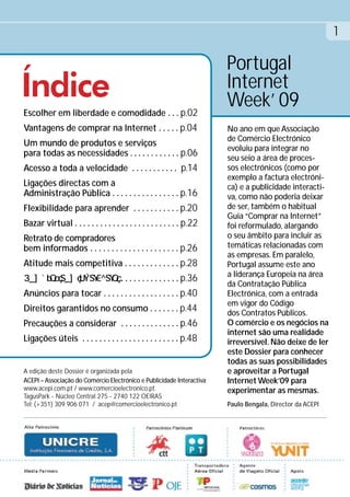 1

                                                                       Portugal
Índice                                                                 Internet
                                                                       Week’ 09
Escolher em liberdade e comodidade . . . p.02
Vantagens de comprar na Internet . . . . . p.04                        No ano em que Associação
                                                                       de Comércio Electrónico
Um mundo de produtos e serviços
                                                                       evoluiu para integrar no
para todas as necessidades . . . . . . . . . . . . p.06
                                                                       seu seio a área de proces-
Acesso a toda a velocidade . . . . . . . . . . . p.14                  sos electrónicos (como por
                                                                       exemplo a factura electróni-
Ligações directas com a                                                ca) e a publicidade interacti-
Administração Pública . . . . . . . . . . . . . . . . p.16             va, como não poderia deixar
Flexibilidade para aprender . . . . . . . . . . . p.20                 de ser, também o habitual
                                                                       Guia “Comprar na Internet”
Bazar virtual . . . . . . . . . . . . . . . . . . . . . . . . . p.22   foi reformulado, alargando
Retrato de compradores                                                 o seu âmbito para incluir as
bem informados . . . . . . . . . . . . . . . . . . . . . p.26          temáticas relacionadas com
                                                                       as empresas. Em paralelo,
Atitude mais competitiva . . . . . . . . . . . . . p.28                Portugal assume este ano
                                                                       a liderança Europeia na área
                                 . . . . . . . . . . . . . . p.36
                                                                       da Contratação Pública
Anúncios para tocar . . . . . . . . . . . . . . . . . . p.40           Electrónica, com a entrada
                                                                       em vigor do Código
Direitos garantidos no consumo . . . . . . . p.44                      dos Contratos Públicos.
Precauções a considerar . . . . . . . . . . . . . . p.46               O comércio e os negócios na
                                                                       internet são uma realidade
Ligações úteis . . . . . . . . . . . . . . . . . . . . . . . p.48      irreversível. Não deixe de ler
                                                                       este Dossier para conhecer
                                                                       todas as suas possibilidades
A edição deste Dossier é organizada pela                               e aproveitar a Portugal
ACEPI – Associação do Comércio Electrónico e Publicidade Interactiva   Internet Week’09 para
www.acepi.com.pt / www.comercioelectronico.pt.                         experimentar as mesmas.
TagusPark - Núcleo Central 275 - 2740 122 OEIRAS
Tel: (+351) 309 906 071 / acep@comercioelectronico.pt                  Paulo Bengala, Director da ACEPI
 