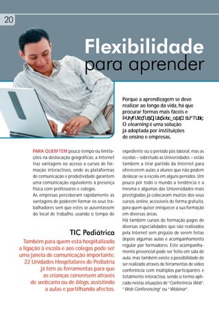 20


                                     Flexibilidade
                                     para aprender
                                                        Porque a aprendizagem se deve
                                                        realizar ao longo da vida, há que
                                                        procurar formas mais fáceis e

                                                        O elearning é uma solução
                                                        já adoptada por instituições
                                                        de ensino e empresas.

           PARA QUEM TEM pouco tempo ou limita-         expediente ou o período pós laboral, mas as
           ções na deslocação geográficas, a Internet   escolas – sobretudo as Universidades – estão
           traz vantagens no acesso a cursos de for-    também a tirar partido da Internet para
           mação interactivos, onde as plataformas      oferecerem aulas a alunos que não podem
           de comunicação e produtividade garantem      deslocar-se à escola em alguns períodos. Um
           uma comunicação equivalente à presença       pouco por todo o mundo a tendência é a
           física com professores e colegas.            mesma e algumas das Universidades mais
           As empresas perceberam rapidamente as        prestigiadas já colocaram muitos dos seus
           vantagens de poderem formar os seus tra-     cursos online, acessíveis de forma gratuita,
           balhadores sem que estes se ausentassem      para quem quiser enriquecer a sua formação
           do local de trabalho, usando o tempo de      em diversas áreas.
                                                        Há também cursos de formação pagos de
                                                        diversas especialidades que são realizados
                              TIC Pediátrica            pela Internet sem prejuízo de serem feitas
                                                        depois algumas aulas e acompanhamento
       Também para quem está hospitalizado
                                                        regular por formadores. Este acompanha-
     a ligação à escola e aos colegas pode ser
                                                        mento presencial pode ser feito em sala de
     uma janela de comunicação importante.              aula, mas também existe a possibilidade de
        22 Unidades Hospitalares de Pediatria           ser realizado através de ferramentas de vídeo
               já têm as ferramentas para que           conferência com múltiplos participantes e
                as crianças conversem através           totalmente interactiva, sendo o termo apli-
           de webcams ou de blogs, assistindo           cado nestas situações de “Conferência Web”,
                 a aulas e partilhando afectos.         “Web Conferencing” ou “Webinar”.
 