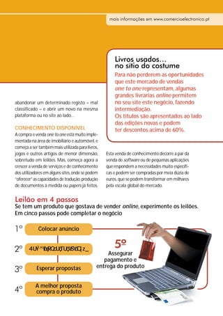 mais informações em www.comercioelectronico.pt




                                                      Livros usados…
                                                      no sítio do costume
                                                      Para não perderem as oportunidades
                                                      que este mercado de vendas
                                                      one to one representam, algumas
                                                      grandes livrarias online permitem
abandonar um determinado registo – mal                no seu site este negócio, fazendo
classificado – e abrir um novo na mesma               intermediação.
plataforma ou no site ao lado…                        Os títulos são apresentados ao lado
                                                      das edições novas e podem
CONHECIMENTO DISPONÍVEL                               ter descontos acima de 60%.
A compra e venda one to one está muito imple-
mentada na área de imobiliário e automóvel, e
começa a ser também mais utilizada para livros,
jogos e outros artigos de menor dimensão,         Esta venda de conhecimento decorre a par da
sobretudo em leilões. Mas, começa agora a         venda de software ou de pequenas aplicações
crescer a venda de serviços e de conhecimento     que respondem a necessidades muito específi-
dos utilizadores em alguns sites, onde se podem   cas e podem ser compradas por meia dúzia de
“oferecer” as capacidades de tradução, produção   euros, que se podem transformar em milhares
de documentos à medida ou papers já feitos.       pela escala global do mercado.


Leilão em 4 passos
Se tem um produto que gostava de vender online, experimente os leilões.
Em cinco passos pode completar o negócio

1º           Colocar anúncio


2º                                                    5º
                                                  Assegurar
                                                 pagamento e
                                              entrega do produto
3º          Esperar propostas


           A melhor proposta
4º         compra o produto
 