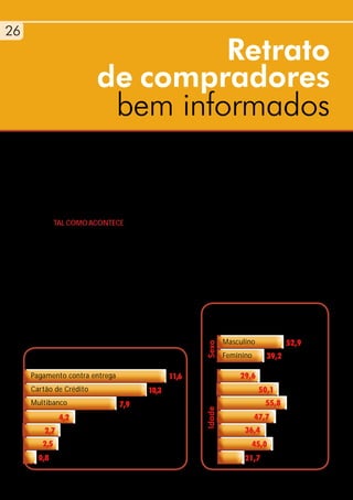 26
2
                                     Retrato
                             de compradores
                                    bem informados
   A crescente disponibilização de computadores                  Continental), aproximando o país do top dos
 e ligação à Internet, assim como a familiaridade                mais avançados nesta área, embora longe dos
     com serviços online, potencia o crescimento                 exemplos da Finlândia, Coreia ou Japão.
    das compras na Internet. As experiências bem                 A evolução das compras online é também de
    sucedidas são repetidas em novas aquisições.                 crescimento. Os últimos valores do estudo
                                                                 Netpanel da Marktest mostram que 63%
              TAL COMO ACONTECE a nível internacional,           destes utilizadores visitam sites de comércio
              com o crescente número de utilizadores de          electrónico, despendendo, em média, mais de
              Internet e a maturidade do mercado, multipli-      40 minutos em cada site. Por outro lado, 40%
              cam-se os utilizadores fiéis das compras online,   dos internautas portugueses já compraram
              sustentados pela maior solidez e diversidade       online, existindo ainda um maior domínio
              das lojas disponíveis, com produtos atraentes      entre os homens, apesar da percentagem de
              que muitas vezes não podem ser encontrados         mulheres que assumem hábitos de compra
              de forma fácil em lojas físicas.
              Em Portugal 4,5 milhões de pessoas têm
              acesso à Internet, um número que cresceu              Costuma utilizar serviços
              quase 10 vezes nos últimos 13 anos. A taxa            na área de comércio electrónico (%)
              de penetração é agora de 53,9% (em Portugal
                                                                           Masculino            52,9
                                                                   Sexo




      Formas de pagamento que preferem (%)                                 Feminino      39,2

     Pagamento contra entrega                           11,6                   29,6 15/17 anos
     Cartão de Crédito                          10,3                                   50,1 18/24 anos
     Multibanco                       7,9                                                55,8 25/34 anos
                                                                   Idade




                4,2    Transferência Bancária                                         47,7   35/44 anos
         2,7      MBNet                                                          36,4     45/54 anos
        2,5      PayPal                                                            45,0      55/64 anos
       0,8      Não respondem                                                    21,7 + 64 anos
 