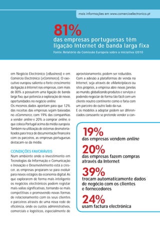 mais informações em www.comercioelectronico.pt
                                                   mais informações em www.comercioelectronico.pt




                                 81%
                                 das empresas portuguesas têm
                                 ligação Internet de banda larga fixa
                                 Fonte: Relatório da Comissão Europeia sobre a iniciativa i2010




em Negócio Electrónico (eBusiness) e em          aprovisionamento, podem ser reduzidos.
Comércio Electrónico (eCommerce). O exe-         Com a adesão a plataformas de venda na
cutivo europeu salienta o forte crescimento      Internet, seja através de eMarketplaces ou
da ligação à Internet nas empresas, com mais     sites próprios, a empresa abre novas janelas
de 80% a possuírem uma ligação de banda          ao mundo, globalizando produtos e serviços e
larga fixa, que potencia a exploração de novas   podendo negociar de forma tão fácil com um
oportunidades no negócio online.                 cliente noutro continente como o faria com
Os mesmos dados apontam para que 12%             um parceiro do outro lado da rua.
das receitas das empresas sejam baseadas         E os modelos a adoptar podem ser diferen-
no eCommerce, com 19% das companhias             ciados consoante se pretende vender a con-
a vender online e 20% a comprar online, o
que coloca Portugal acima da média europeia.


                                                     19%
Também na utilização de sistemas desmateria-
lizados para troca de documentação financeira
com os parceiros, as empresas portuguesas            das empresas vendem online
destacam-se da média.

CONDIÇÕES FAVORÁVEIS
Num ambiente onde o investimento em
                                                     20%
                                                     das empresas fazem compras
Tecnologias da Informação e Comunicação              através da Internet
e Inovação e Desenvolvimento está a cres-
cer, as empresas preparam-se para evoluir
para novos estágios da economia digital. As
que explorarem de forma mais inteligente
                                                     39%
                                                     trocam automaticamente dados
os negócios electrónicos podem registar              de negócio com os clientes
mais-valias significativas, tornando-se mais         e fornecedores
competitivas e promovendo novas formas
de relacionamento com os seus clientes
e parceiros através de uma nova rede de
eficiência, onde os custos administrativos,
                                                     24%
                                                     usam factura electrónica
comerciais e logísticos, especialmente de
 