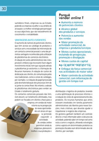 30
                                                            Porquê
                                                            vender online ?
     sumidores finais, empresas ou ao Estado,               l Aumenta o número

     podendo as empresas escolher o seu âmbito de           de potenciais clientes
     actuação e a melhor estratégia para perseguir          l Alcance global
     os seus objectivos, que são naturalmente de            dos produtos e serviços
     crescimento e rentabilidade.
                                                            l Potencia o aumento
                                                            das vendas
     VANTAGENS AUTO-EVIDENTES
     O aumento do número de potenciais clientes,            l Maior promoção da

     que têm acesso ao catálogo de produtos e               actividade comercial, da
     serviços sem a necessidade da intervenção de           empresa e produtos/serviços
     um contacto comercial pessoal, é uma das pri-          l Menos custos operacionais,
     meiras vantagens reconhecidas pela utilização          incluindo de prospecção,
     de plataformas de comércio electrónico.                promoção e divulgação
     A redução de custos administrativos não é des-
                                                            l Menos custos de capital
     prezável, embora seja necessário fazer algum
     investimento inicial, nem que seja pela adesão         l

     a plataformas já existentes e a formação de            l Enfoque da força comercial
     Recursos Humanos. A redução de custos de               nas actividades de maior valor
     deslocação aos clientes, de comunicação pelas
                                                            l Maior controlo da actividade
     vias tradicionais, como o envio de catálogos,
                                                            comercial, com informação de
     por exemplo, e a redução do papel provocada
                                                            gestão em tempo real
     pela desmaterialização dos processos têm de
     se juntar às contas finais. No entanto, a adesão
     às plataformas electrónicas para vender ao
     Estado é totalmente gratuita.                      distribuição e logística de produtos, levando
     Os contactos comerciais pessoais não têm,          a uma optimização de processos internos e
     nem devem, ser totalmente eliminados, mas          à redução de ciclos de aprovisionamento dos
     podem ser focados em clientes chave para a         produtos. Os recursos humanos que antes
                      empresa, em vendas de maior       estavam envolvidos em tarefas puramente
                            retorno ou na prospecção    administrativas são libertos para novas fun-
                                 de novas oportunida-   ções, mais criativas, que deverão ajudar a
                                 des em áreas em que    impulsionar o negócio das empresas.
                                          se pretende   Os gestores ganham também um controle
                                         expandir a     directo e mais informado sobre o decurso da
                                       actividade.      actividade, podendo saber em tempo real como
                                     As vendas online   está a correr o negócio, afinando estratégias
                                   permitem ainda às    como a aposta em determinados produtos ou
                               empresas planearem       promoções focadas num determinado alvo de
                           melhor a sua produção e      clientes, por exemplo.
 