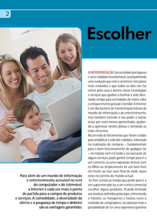 2


                                                   Escolher
                                                   A MODERNIZAÇÃO da sociedade portuguesa
                                                   é uma realidade incontornável, acompanhando
                                                   uma evolução que está a acontecer nos países
                                                   mais evoluídos e que todos os dias nos faz
                                                   entrar pela casa a dentro novas tecnologias
                                                   e serviços que ajudam a facilitar a vida, liber-
                                                   tando tempo para actividades de maior valor
                                                   e enriquecimento pessoal e familiar. A Internet
                                                   é um dos factores de transformação fulcrais do
                                                   mundo da informação e do entretenimento,
                                                   mas também estende o seu poder a outras
                                                   áreas, por vezes menos aproveitadas, ajudan-
                                                   do a optimizar tarefas diárias e tornando-as
                                                   mais eficientes.
                                                   Recorrendo às ferramentas que foram criadas
                                                   para simplificar a vida dos cidadãos, sobretudo
                                                   na realização de compras – fundamentais
                                                   para o bom funcionamento de qualquer lar
                                                   – na relação com o Estado e na execução de
                                                   alguns serviços, pode ganhar tempo para ir a
                                                   um concerto, ou uma exposição, brincar com
                                                   os filhos ou simplesmente ler um bom livro
                                                   em frente ao mar num final de tarde, luxos
       Para além de um mundo de informação         raros na correria do mundo actual.
            e entretenimento acessível no ecrã      Se fizer contas ao tempo que perde para ir a
                 do computador e do telemóvel,     um supermercado ou a um centro comercial
             a Internet é cada vez mais o ponto    escolher alguns produtos, ficando limitado
         de partida para a compra de produtos      aos horários definidos pelas lojas, enfrentando
    e serviços. A comodidade, a diversidade da     o trânsito, os transportes e muitas vezes a
       oferta e a poupança de tempo e dinheiro     multidão de compradores, irá valorizar mais a
                    são as vantagens garantidas.   possibilidade de ter uma experiência positiva
 
